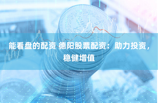 能看盘的配资 德阳股票配资：助力投资，稳健增值