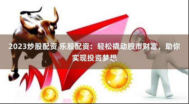 2023炒股配资 乐股配资：轻松撬动股市财富，助你实现投资梦想