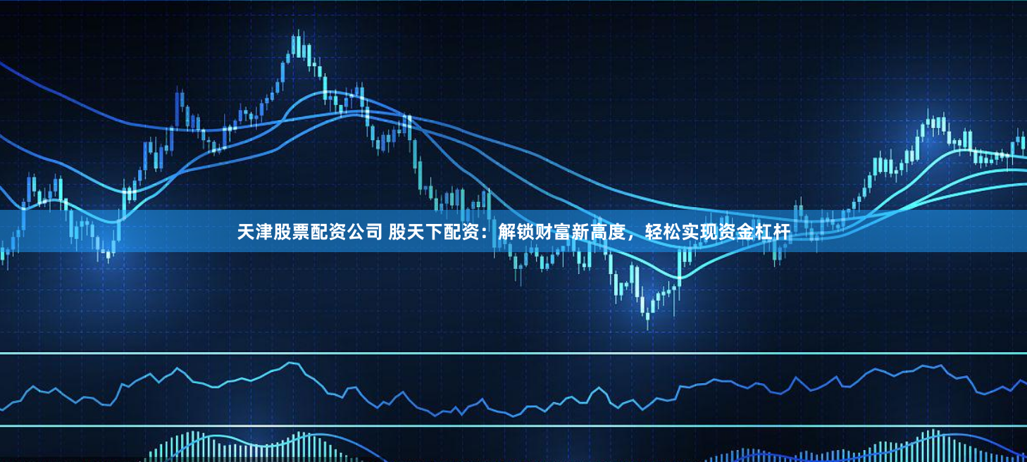 天津股票配资公司 股天下配资：解锁财富新高度，轻松实现资金杠杆