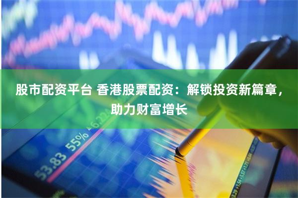 股市配资平台 香港股票配资：解锁投资新篇章，助力财富增长