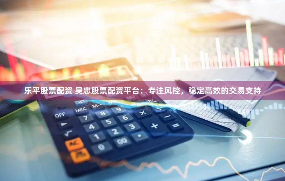 乐平股票配资 吴忠股票配资平台：专注风控，稳定高效的交易支持