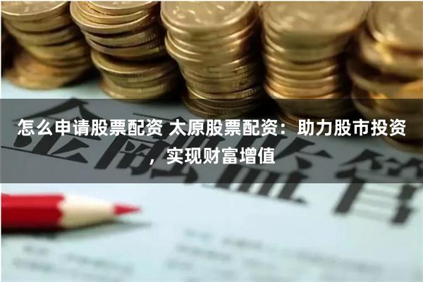 怎么申请股票配资 太原股票配资：助力股市投资，实现财富增值